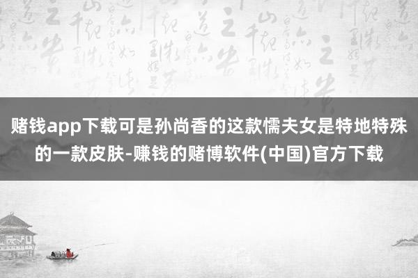 赌钱app下载可是孙尚香的这款懦夫女是特地特殊的一款皮肤-赚钱的赌博软件(中国)官方下载