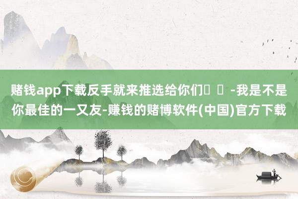 赌钱app下载反手就来推选给你们❗️-我是不是你最佳的一又友-赚钱的赌博软件(中国)官方下载