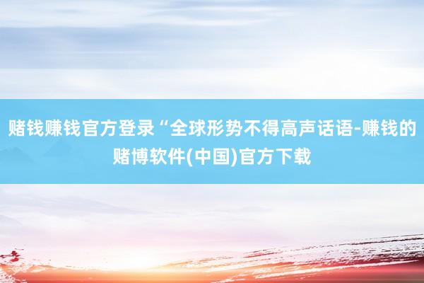 赌钱赚钱官方登录“全球形势不得高声话语-赚钱的赌博软件(中国)官方下载