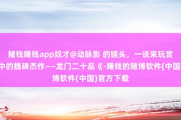 赌钱赚钱app奴才@动脉影 的镜头，一谈来玩赏龙门石窟中的魏碑杰作——龙门二十品《-赚钱的赌博软件(中国)官方下载