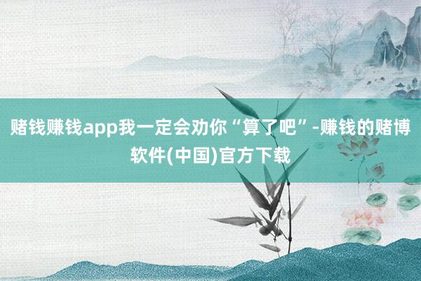 赌钱赚钱app我一定会劝你“算了吧”-赚钱的赌博软件(中国)官方下载