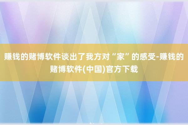 赚钱的赌博软件谈出了我方对“家”的感受-赚钱的赌博软件(中国)官方下载