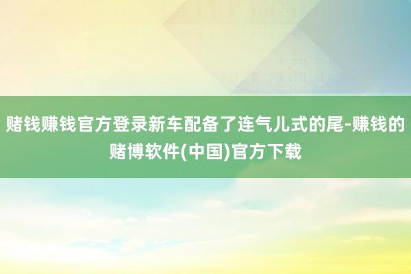 赌钱赚钱官方登录新车配备了连气儿式的尾-赚钱的赌博软件(中国)官方下载