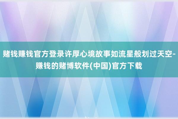 赌钱赚钱官方登录许厚心境故事如流星般划过天空-赚钱的赌博软件(中国)官方下载