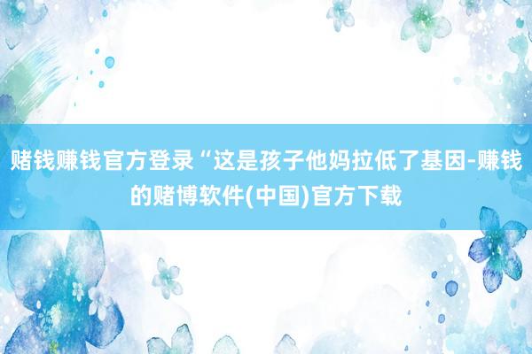 赌钱赚钱官方登录“这是孩子他妈拉低了基因-赚钱的赌博软件(中国)官方下载