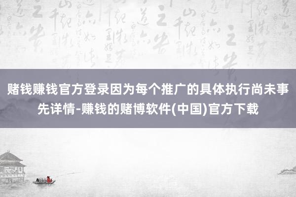 赌钱赚钱官方登录因为每个推广的具体执行尚未事先详情-赚钱的赌博软件(中国)官方下载