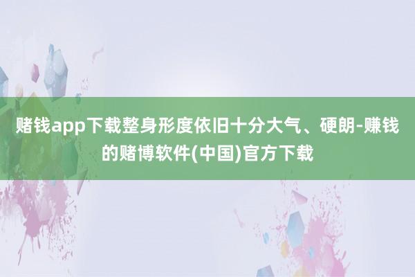 赌钱app下载整身形度依旧十分大气、硬朗-赚钱的赌博软件(中国)官方下载