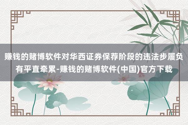 赚钱的赌博软件对华西证券保荐阶段的违法步履负有平直牵累-赚钱的赌博软件(中国)官方下载