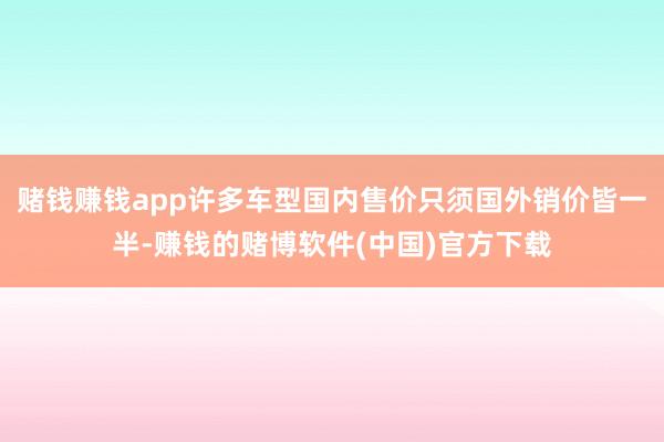 赌钱赚钱app许多车型国内售价只须国外销价皆一半-赚钱的赌博软件(中国)官方下载