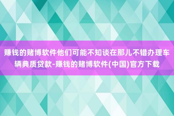 赚钱的赌博软件他们可能不知谈在那儿不错办理车辆典质贷款-赚钱的赌博软件(中国)官方下载