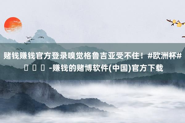 赌钱赚钱官方登录嗅觉格鲁吉亚受不住！#欧洲杯# ​​​-赚钱的赌博软件(中国)官方下载