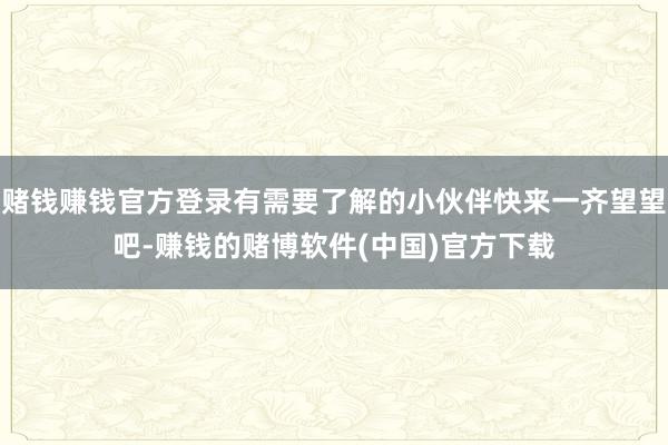 赌钱赚钱官方登录有需要了解的小伙伴快来一齐望望吧-赚钱的赌博软件(中国)官方下载