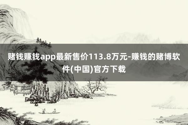 赌钱赚钱app最新售价113.8万元-赚钱的赌博软件(中国)官方下载