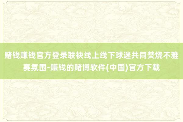 赌钱赚钱官方登录联袂线上线下球迷共同焚烧不雅赛氛围-赚钱的赌博软件(中国)官方下载