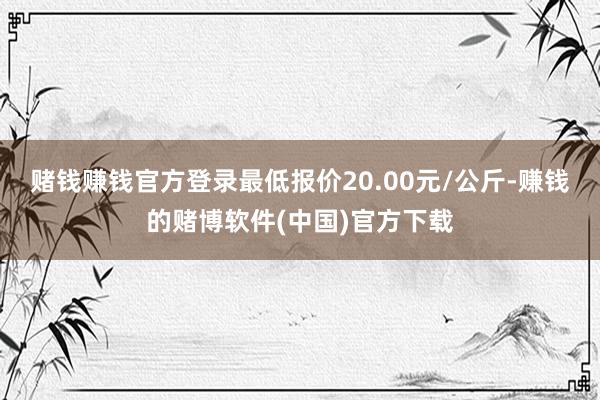 赌钱赚钱官方登录最低报价20.00元/公斤-赚钱的赌博软件(中国)官方下载