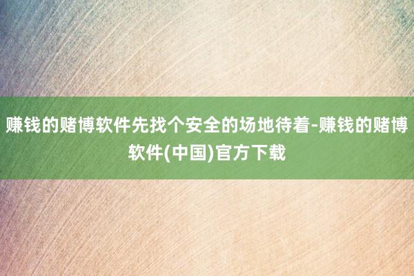 赚钱的赌博软件先找个安全的场地待着-赚钱的赌博软件(中国)官方下载