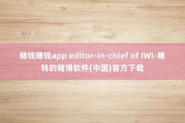 赌钱赚钱app editor-in-chief of IWI-赚钱的赌博软件(中国)官方下载