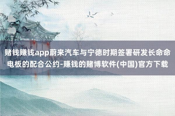 赌钱赚钱app蔚来汽车与宁德时期签署研发长命命电板的配合公约-赚钱的赌博软件(中国)官方下载