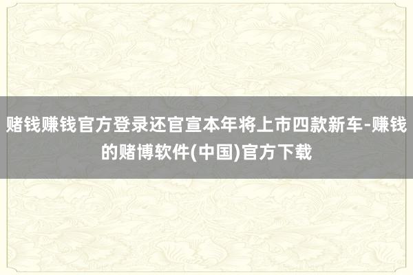 赌钱赚钱官方登录还官宣本年将上市四款新车-赚钱的赌博软件(中国)官方下载