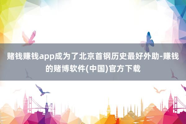 赌钱赚钱app成为了北京首钢历史最好外助-赚钱的赌博软件(中国)官方下载