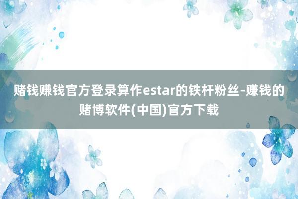 赌钱赚钱官方登录算作estar的铁杆粉丝-赚钱的赌博软件(中国)官方下载