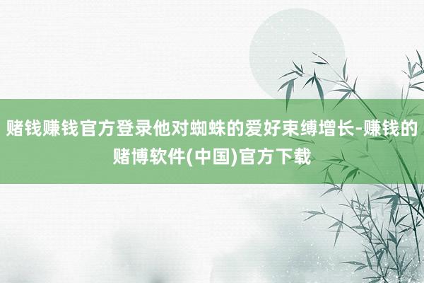 赌钱赚钱官方登录他对蜘蛛的爱好束缚增长-赚钱的赌博软件(中国)官方下载