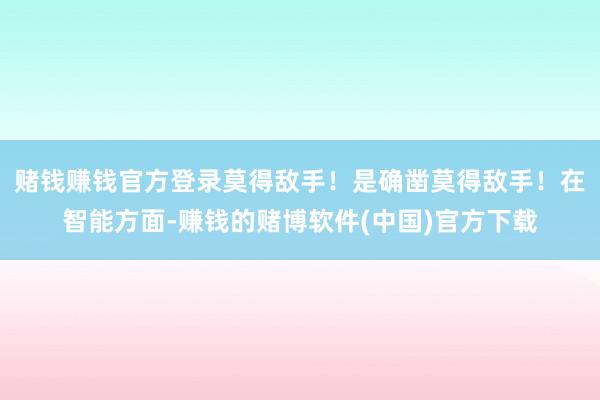 赌钱赚钱官方登录莫得敌手！是确凿莫得敌手！在智能方面-赚钱的赌博软件(中国)官方下载