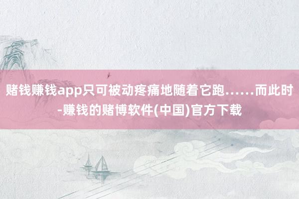 赌钱赚钱app只可被动疼痛地随着它跑……而此时-赚钱的赌博软件(中国)官方下载