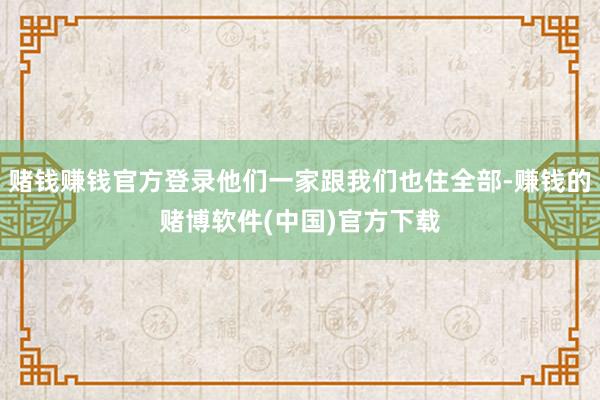 赌钱赚钱官方登录他们一家跟我们也住全部-赚钱的赌博软件(中国)官方下载