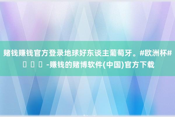 赌钱赚钱官方登录地球好东谈主葡萄牙。#欧洲杯# ​​​-赚钱的赌博软件(中国)官方下载