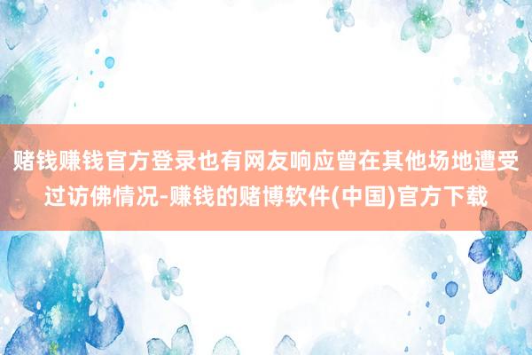 赌钱赚钱官方登录也有网友响应曾在其他场地遭受过访佛情况-赚钱的赌博软件(中国)官方下载