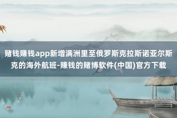 赌钱赚钱app新增满洲里至俄罗斯克拉斯诺亚尔斯克的海外航班-赚钱的赌博软件(中国)官方下载