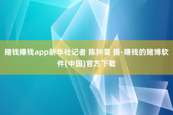 赌钱赚钱app新华社记者 陈钟昊 摄-赚钱的赌博软件(中国)官方下载