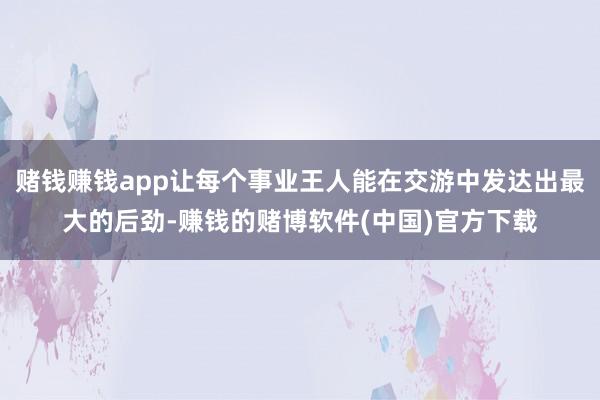 赌钱赚钱app让每个事业王人能在交游中发达出最大的后劲-赚钱的赌博软件(中国)官方下载