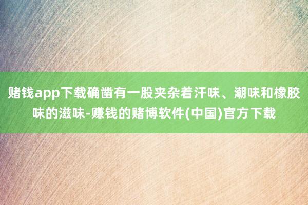 赌钱app下载确凿有一股夹杂着汗味、潮味和橡胶味的滋味-赚钱的赌博软件(中国)官方下载