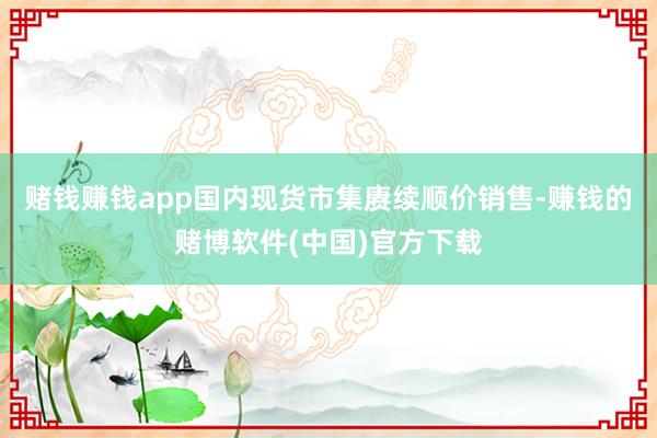 赌钱赚钱app国内现货市集赓续顺价销售-赚钱的赌博软件(中国)官方下载