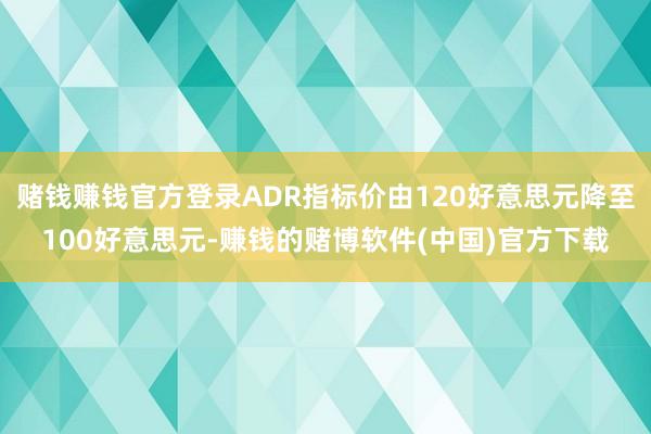 赌钱赚钱官方登录ADR指标价由120好意思元降至100好意思元-赚钱的赌博软件(中国)官方下载