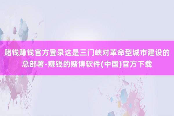 赌钱赚钱官方登录这是三门峡对革命型城市建设的总部署-赚钱的赌博软件(中国)官方下载