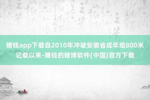 赌钱app下载自2010年冲破安徽省成年组800米记载以来-赚钱的赌博软件(中国)官方下载