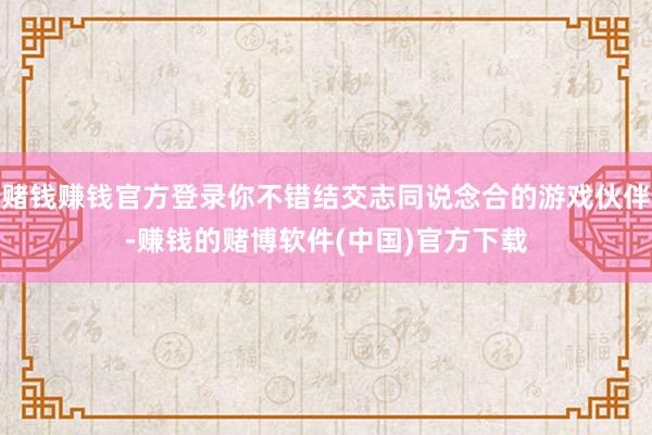 赌钱赚钱官方登录你不错结交志同说念合的游戏伙伴-赚钱的赌博软件(中国)官方下载