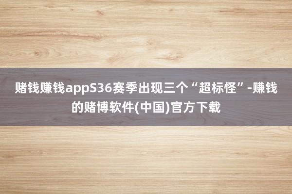 赌钱赚钱appS36赛季出现三个“超标怪”-赚钱的赌博软件(中国)官方下载