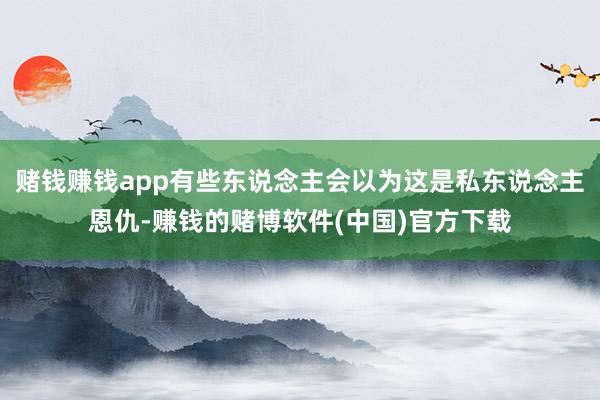 赌钱赚钱app有些东说念主会以为这是私东说念主恩仇-赚钱的赌博软件(中国)官方下载