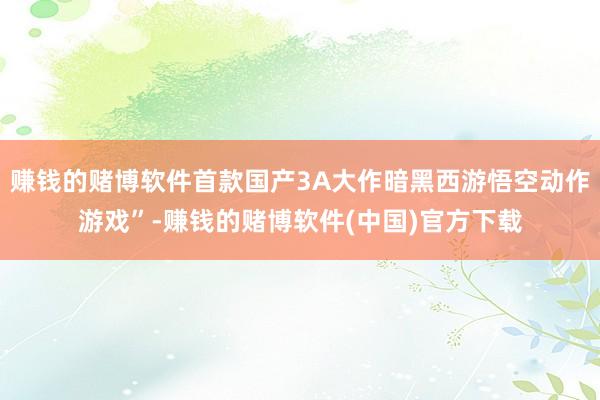 赚钱的赌博软件首款国产3A大作暗黑西游悟空动作游戏”-赚钱的赌博软件(中国)官方下载