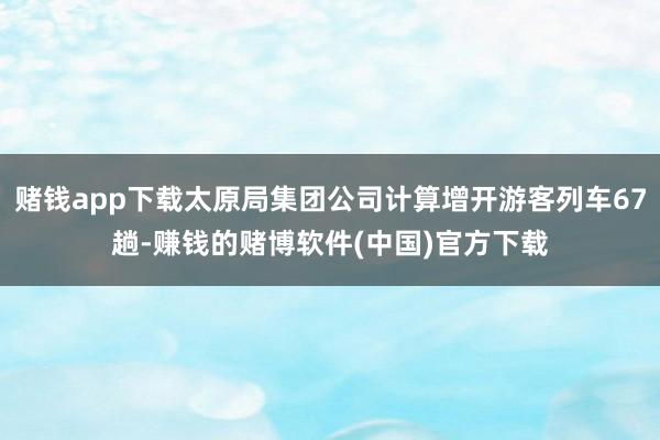 赌钱app下载太原局集团公司计算增开游客列车67趟-赚钱的赌博软件(中国)官方下载