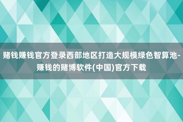 赌钱赚钱官方登录西部地区打造大规模绿色智算池-赚钱的赌博软件(中国)官方下载