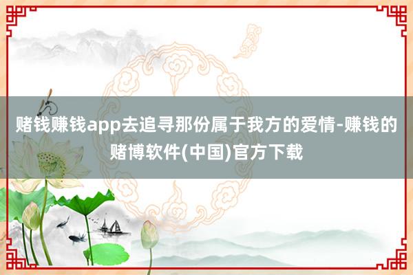 赌钱赚钱app去追寻那份属于我方的爱情-赚钱的赌博软件(中国)官方下载