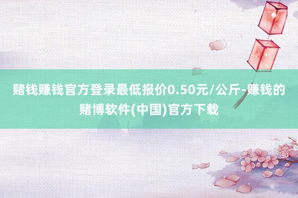 赌钱赚钱官方登录最低报价0.50元/公斤-赚钱的赌博软件(中国)官方下载