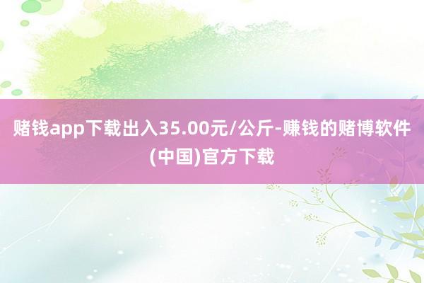 赌钱app下载出入35.00元/公斤-赚钱的赌博软件(中国)官方下载