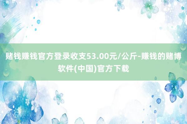 赌钱赚钱官方登录收支53.00元/公斤-赚钱的赌博软件(中国)官方下载