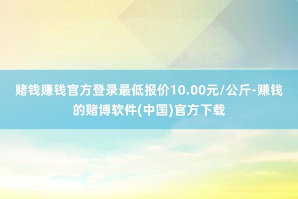 赌钱赚钱官方登录最低报价10.00元/公斤-赚钱的赌博软件(中国)官方下载